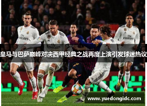皇马与巴萨巅峰对决西甲经典之战再度上演引发球迷热议