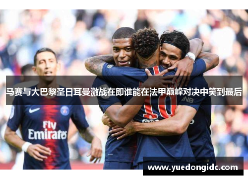 马赛与大巴黎圣日耳曼激战在即谁能在法甲巅峰对决中笑到最后